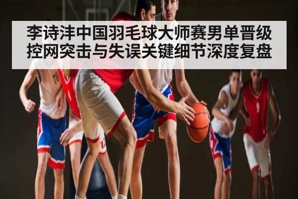 李诗沣中国羽毛球大师赛男单晋级 控网突击与失误关键细节深度复盘