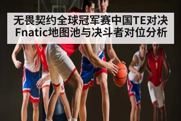 无畏契约全球冠军赛中国TE对决Fnatic地图池与决斗者对位分析