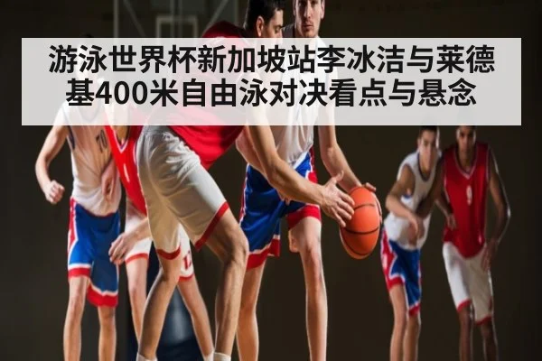 游泳世界杯新加坡站李冰洁与莱德基400米自由泳对决看点与悬念